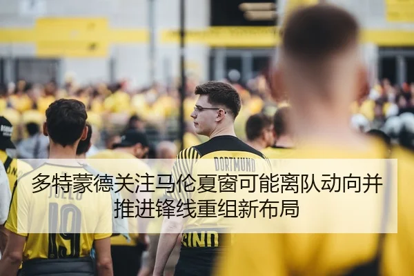 多特蒙德关注马伦夏窗可能离队动向并推进锋线重组新布局