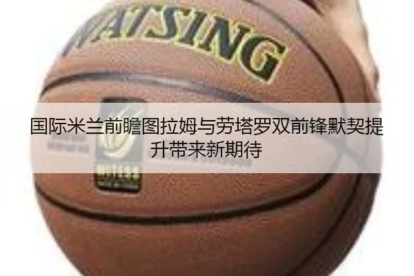 国际米兰前瞻图拉姆与劳塔罗双前锋默契提升带来新期待（kaiyun）