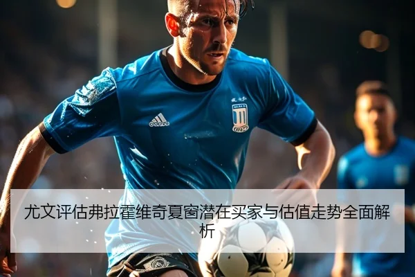 尤文评估弗拉霍维奇夏窗潜在买家与估值走势全面解析 - kaiyun