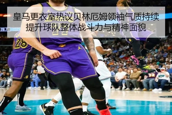皇马更衣室热议贝林厄姆领袖气质持续提升球队整体战斗力与精神面貌（kaiyun）