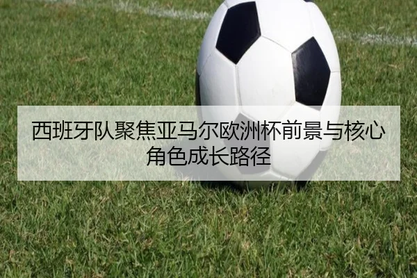 西班牙队聚焦亚马尔欧洲杯前景与核心角色成长路径（kaiyun）