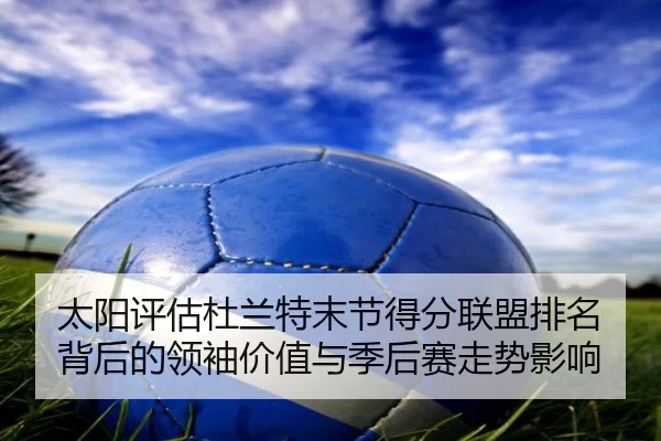 太阳评估杜兰特末节得分联盟排名背后的领袖价值与季后赛走势影响（kaiyun）