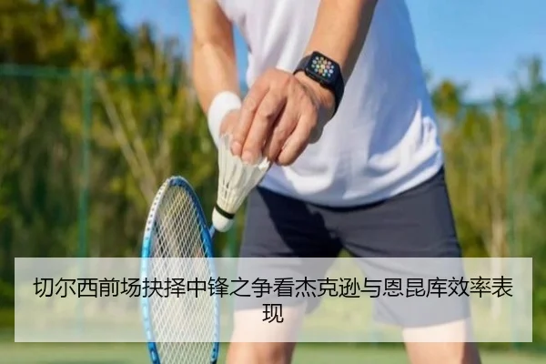 切尔西前场抉择中锋之争看杰克逊与恩昆库效率表现（kaiyun）